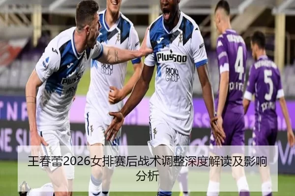 王春蕾2026女排赛后战术调整深度解读及影响分析