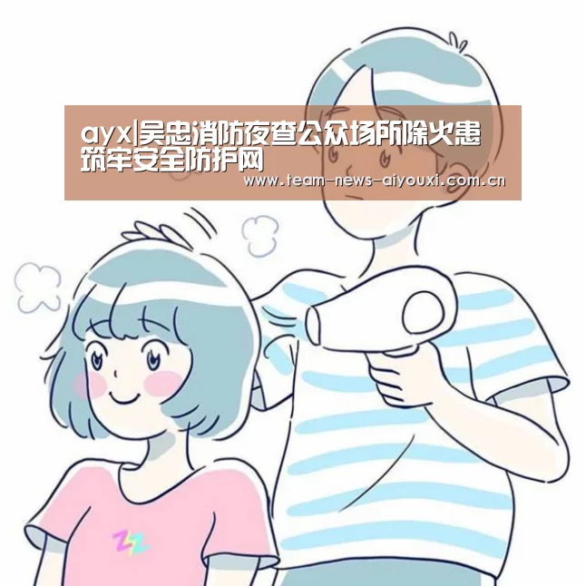 ayx|吴忠消防夜查公众场所除火患 筑牢安全防护网